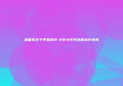 准备生孩子不喝茶叶-9岁小孩可以喝茶叶水吗