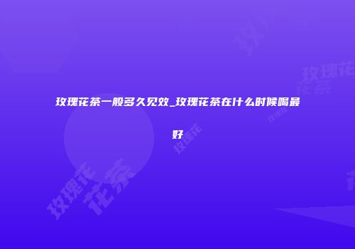玫瑰花茶一般多久见效_玫瑰花茶在什么时候喝最好