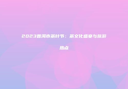 2023普洱市茶叶节：茶文化盛宴与旅游热点