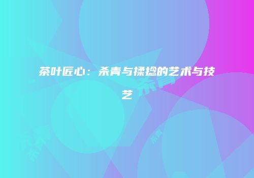 茶叶匠心：杀青与揉捻的艺术与技艺
