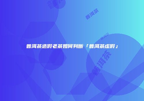 普洱茶造假老茶如何判断「普洱茶虚假」