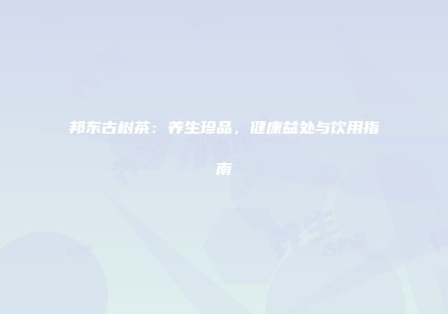 邦东古树茶：养生珍品，健康益处与饮用指南