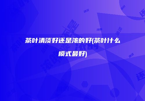 茶叶清淡好还是浓的好(茶叶什么模式最好)