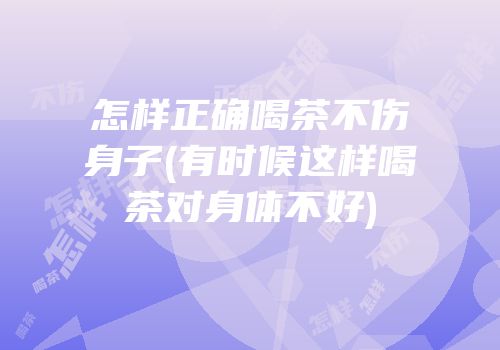 怎样正确喝茶不伤身子(有时候这样喝茶对身体不好)