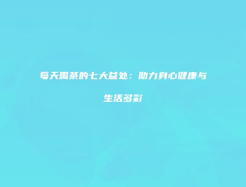 每天喝茶的七大益处：助力身心健康与生活多彩