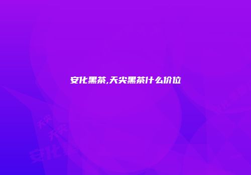 安化黑茶,天尖黑茶什么价位