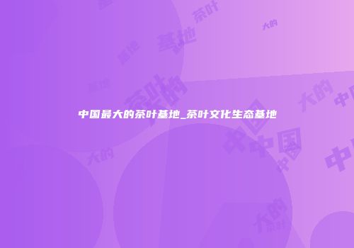 中国最大的茶叶基地_茶叶文化生态基地