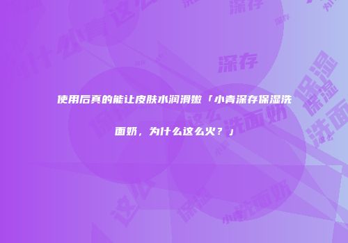 使用后真的能让皮肤水润滑嫩「小青深存保湿洗面奶，为什么这么火？」