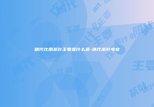 明代饮用茶叶主要是什么茶-清代茶叶考察