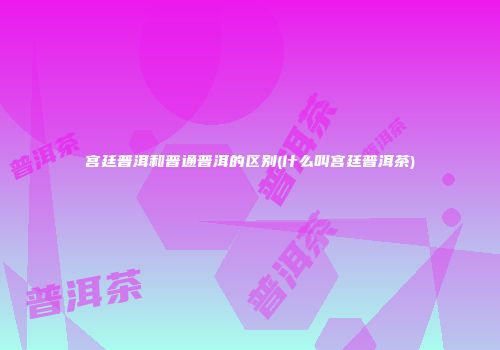 宫廷普洱和普通普洱的区别(什么叫宫廷普洱茶)