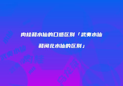 肉桂和水仙的口感区别「武夷水仙和闽北水仙的区别」