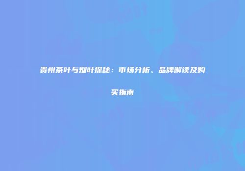 贵州茶叶与烟叶探秘：市场分析、品牌解读及购买指南