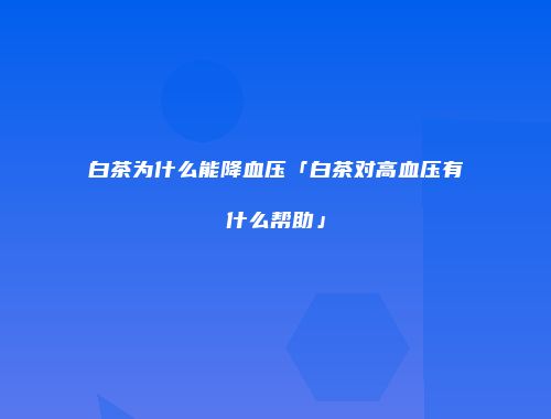 白茶为什么能降血压「白茶对高血压有什么帮助」