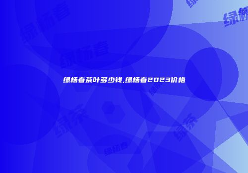 绿杨春茶叶多少钱,绿杨春2023价格