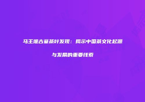 马王堆古墓茶叶发现：揭示中国茶文化起源与发展的重要线索