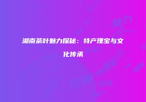 湖南茶叶魅力探秘：特产瑰宝与文化传承