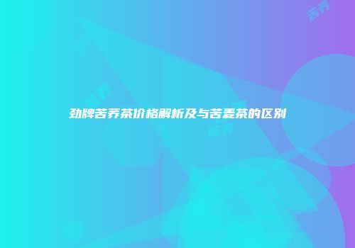 劲牌苦荞茶价格解析及与苦麦茶的区别