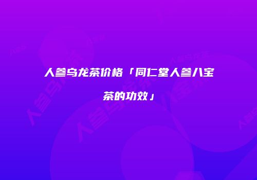 人参乌龙茶价格「同仁堂人参八宝茶的功效」