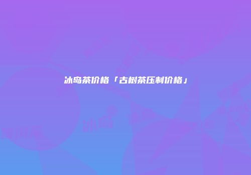 冰岛茶价格「古树茶压制价格」