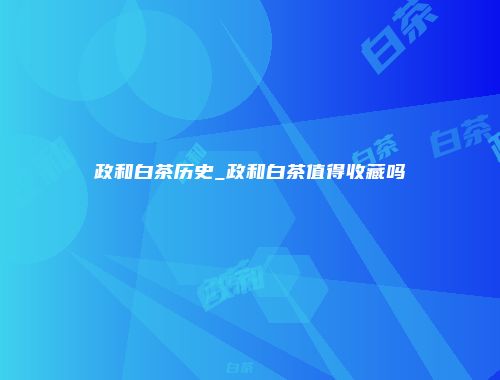 政和白茶历史_政和白茶值得收藏吗