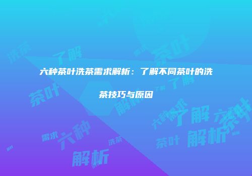 六种茶叶洗茶需求解析：了解不同茶叶的洗茶技巧与原因