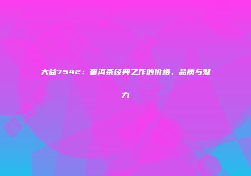 大益7542：普洱茶经典之作的价格、品质与魅力