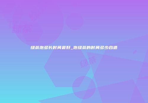 绿茶泡多长时间最好_泡绿茶的时间多少合适