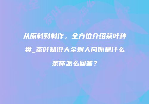 从原料到制作，全方位介绍茶叶种类_茶叶知识大全别人问你是什么茶你怎么回答？