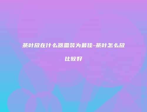 茶叶放在什么器皿装为最佳-茶叶怎么放比较好
