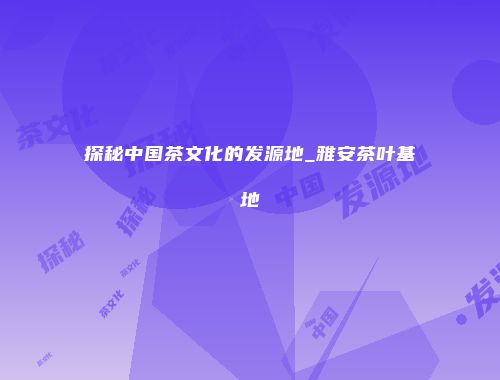 探秘中国茶文化的发源地_雅安茶叶基地