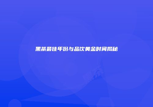 黑茶最佳年份与品饮黄金时间揭秘