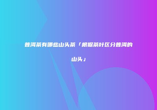 普洱茶有哪些山头茶「根据茶叶区分普洱的山头」