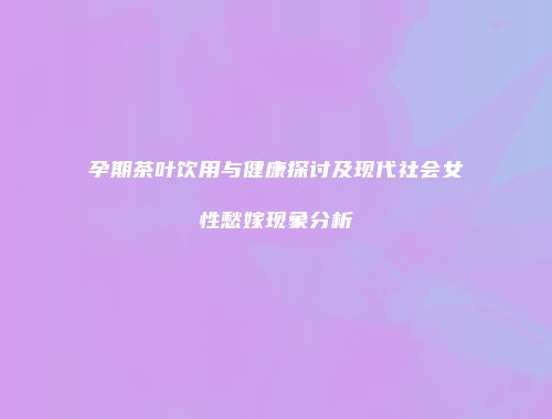 孕期茶叶饮用与健康探讨及现代社会女性愁嫁现象分析