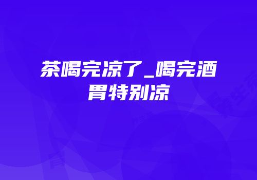 茶喝完凉了_喝完酒胃特别凉