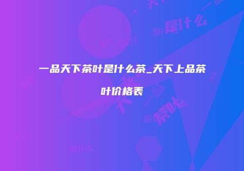 一品天下茶叶是什么茶_天下上品茶叶价格表