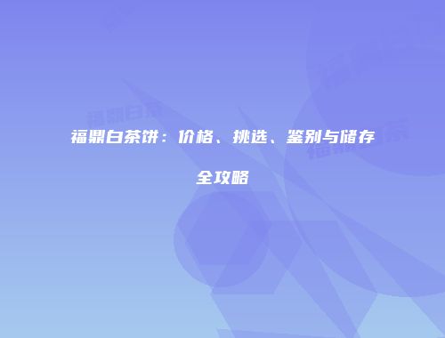 福鼎白茶饼：价格、挑选、鉴别与储存全攻略