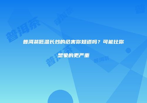 普洱茶低温长炒的危害你知道吗？可能比你想象的更严重