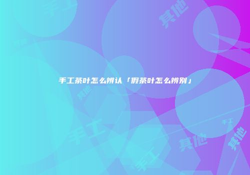 手工茶叶怎么辨认「假茶叶怎么辨别」