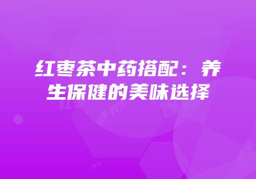 红枣茶中药搭配：养生保健的美味选择