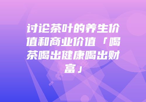 讨论茶叶的养生价值和商业价值「喝茶喝出健康喝出财富」