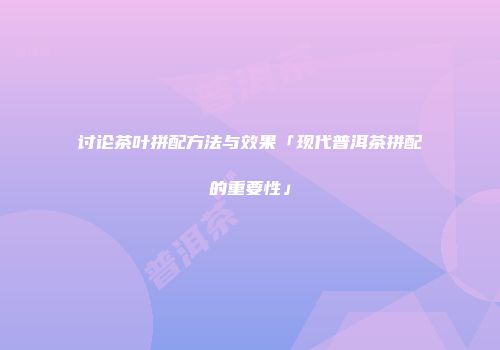 讨论茶叶拼配方法与效果「现代普洱茶拼配的重要性」