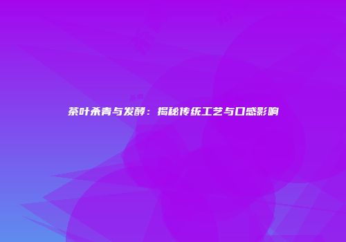 茶叶杀青与发酵：揭秘传统工艺与口感影响