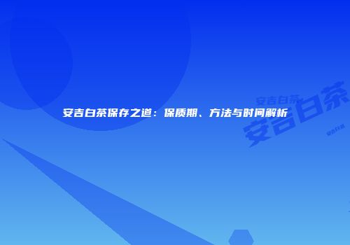 安吉白茶保存之道：保质期、方法与时间解析