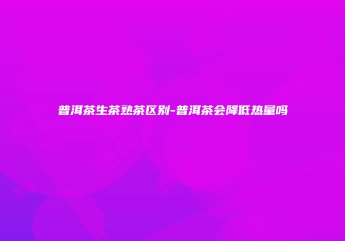 普洱茶生茶熟茶区别-普洱茶会降低热量吗