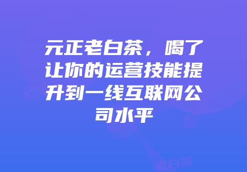 元正老白茶，喝了让你的运营技能提升到一线互联网公司水平
