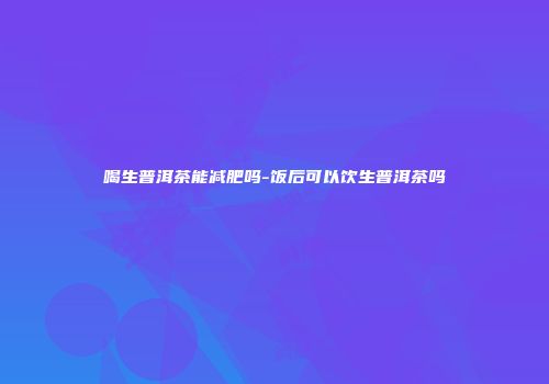 喝生普洱茶能减肥吗-饭后可以饮生普洱茶吗