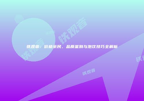 铁观音：价格亲民、品质鉴别与泡饮技巧全解析