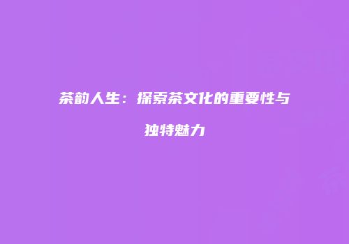 茶韵人生：探索茶文化的重要性与独特魅力