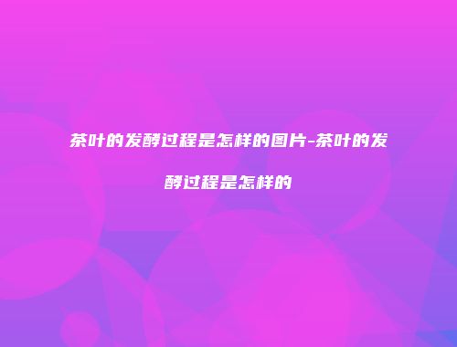 茶叶的发酵过程是怎样的图片-茶叶的发酵过程是怎样的