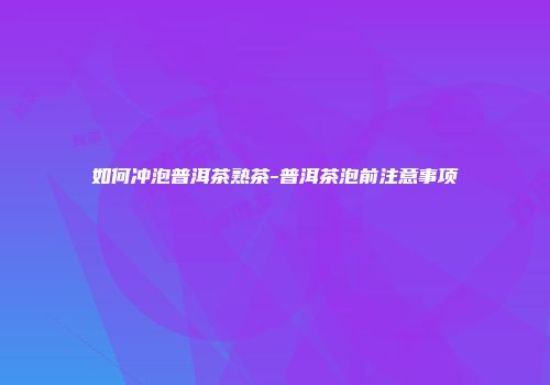 如何冲泡普洱茶熟茶-普洱茶泡前注意事项